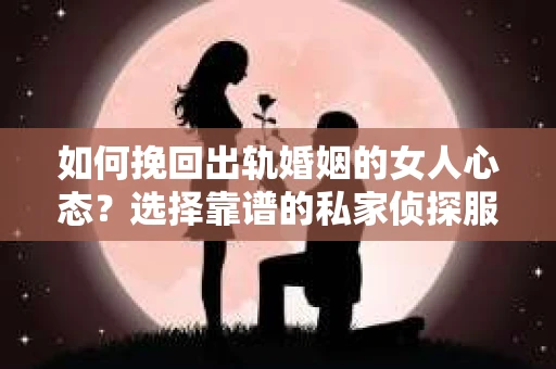 如何挽回出轨婚姻的女人心态？选择靠谱的私家侦探服务指南