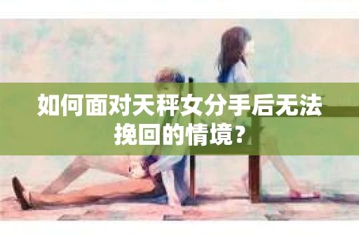 如何面对天秤女分手后无法挽回的情境？
