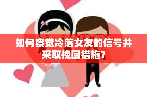 如何察觉冷落女友的信号并采取挽回措施？