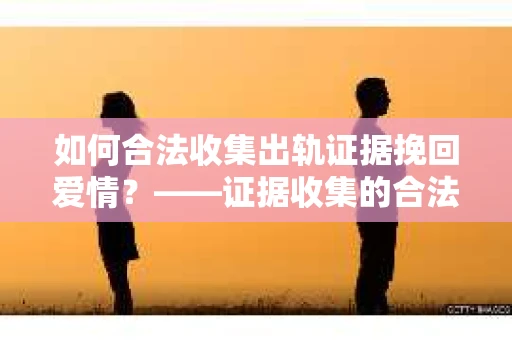 如何合法收集出轨证据挽回爱情?——证据收集的合法性与有效性解析 如何合法收集出轨证据挽回爱情?——证据收集的合法性与有效性解析