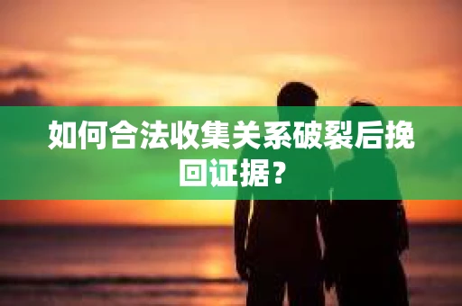 如何合法收集关系破裂后挽回证据？