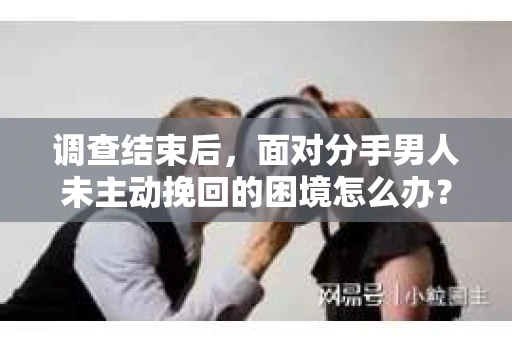 调查结束后,面对分手男人未主动挽回的困境怎么办? 调查结束后,面对分手男人未主动挽回的困境怎么办?
