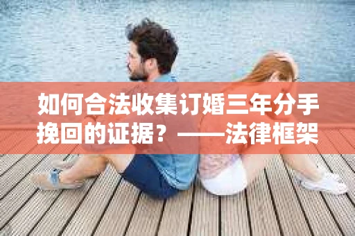 如何合法收集订婚三年分手挽回的证据？——法律框架下的有效证据收集方案