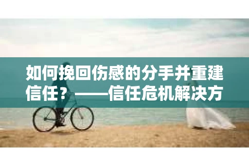 如何挽回伤感的分手并重建信任？——信任危机解决方案