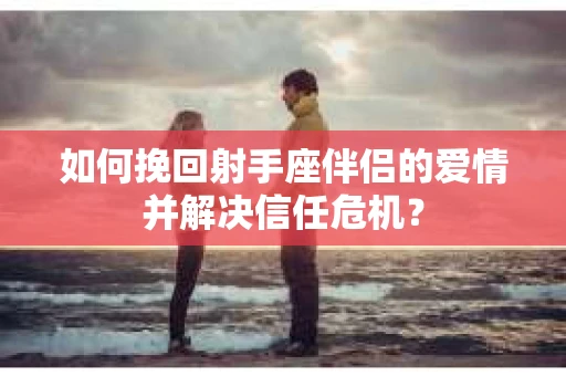 如何挽回射手座伴侣的爱情并解决信任危机？