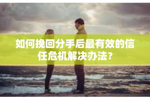 如何挽回分手后最有效的信任危机解决办法？