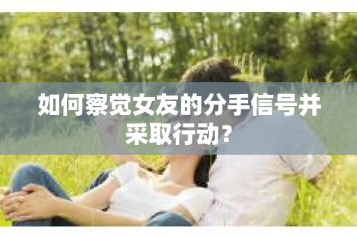 如何察觉女友的分手信号并采取行动？