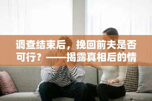 调查结束后，挽回前夫是否可行？——揭露真相后的情感疗愈与人生决策
