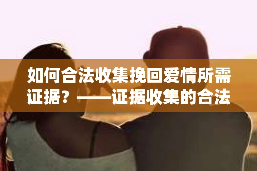 如何合法收集挽回爱情所需证据？——证据收集的合法有效方法论