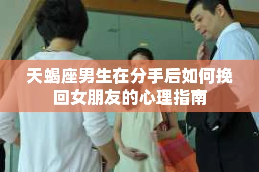 天蝎座男生在分手后如何挽回女朋友的心理指南