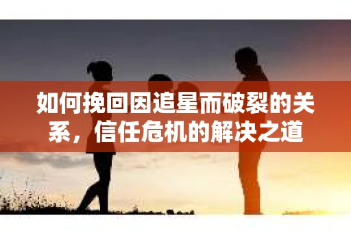 如何挽回因追星而破裂的关系，信任危机的解决之道