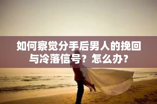 如何察觉分手后男人的挽回与冷落信号？怎么办？