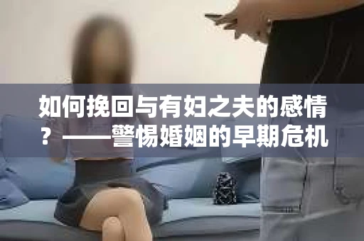 如何挽回与有妇之夫的感情？——警惕婚姻的早期危机信号