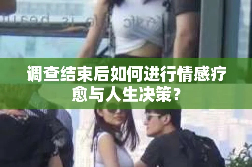调查结束后如何进行情感疗愈与人生决策？