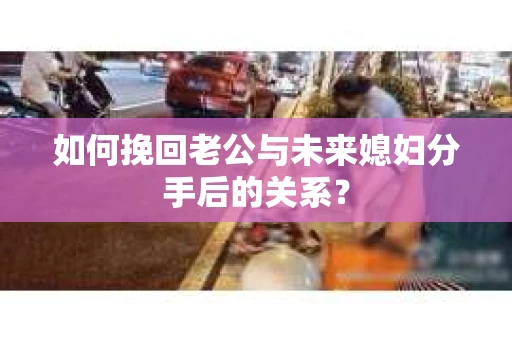 如何挽回老公与未来媳妇分手后的关系？