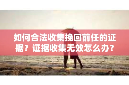 如何合法收集挽回前任的证据？证据收集无效怎么办？
