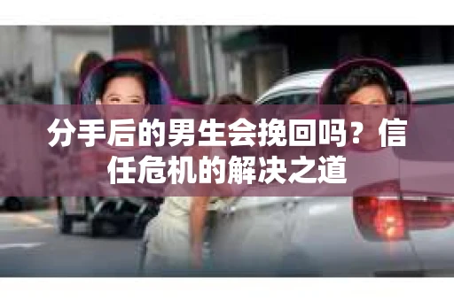 分手后的男生会挽回吗？信任危机的解决之道